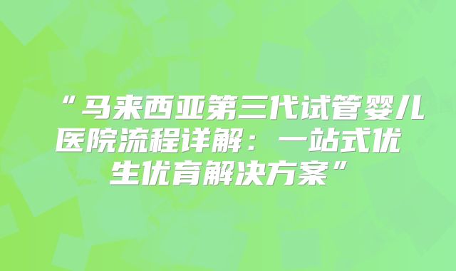 “马来西亚第三代试管婴儿医院流程详解：一站式优生优育解决方案”