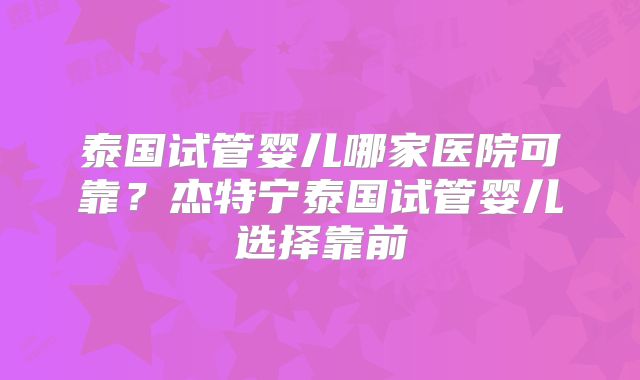 泰国试管婴儿哪家医院可靠？杰特宁泰国试管婴儿选择靠前