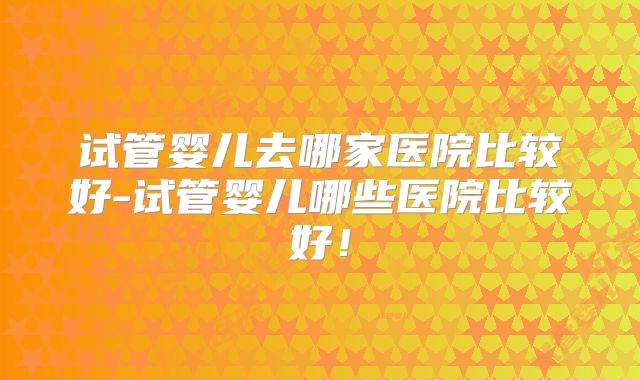 试管婴儿去哪家医院比较好-试管婴儿哪些医院比较好！