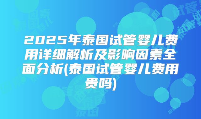 2025年泰国试管婴儿费用详细解析及影响因素全面分析(泰国试管婴儿费用贵吗)
