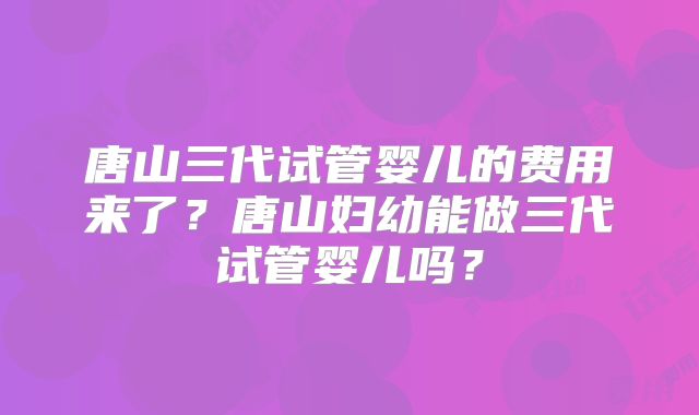 唐山三代试管婴儿的费用来了？唐山妇幼能做三代试管婴儿吗？