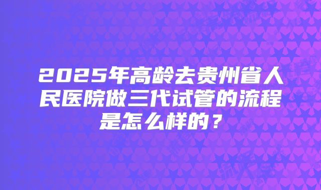 2025年高龄去贵州省人民医院做三代试管的流程是怎么样的?