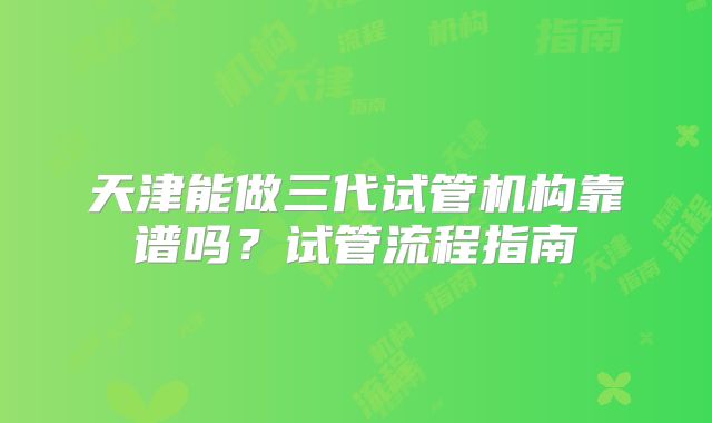 天津能做三代试管机构靠谱吗？试管流程指南
