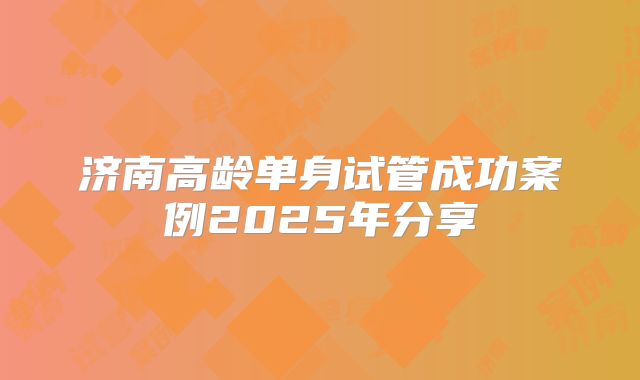 济南高龄单身试管成功案例2025年分享