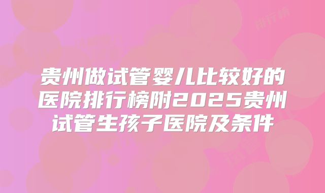 贵州做试管婴儿比较好的医院排行榜附2025贵州试管生孩子医院及条件