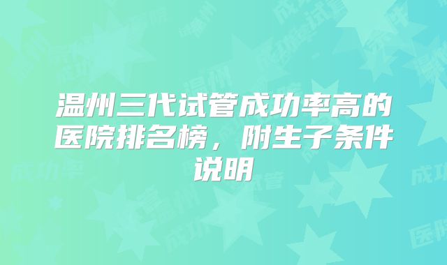 温州三代试管成功率高的医院排名榜，附生子条件说明