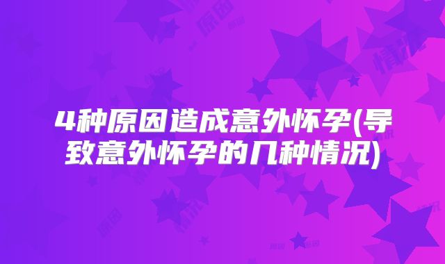 4种原因造成意外怀孕(导致意外怀孕的几种情况)