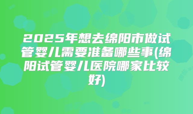 2025年想去绵阳市做试管婴儿需要准备哪些事(绵阳试管婴儿医院哪家比较好)