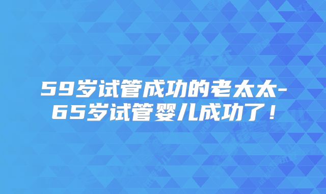 59岁试管成功的老太太-65岁试管婴儿成功了！