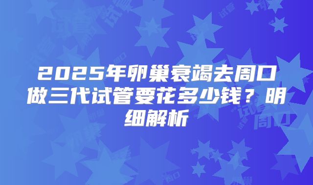 2025年卵巢衰竭去周口做三代试管要花多少钱?明细解析