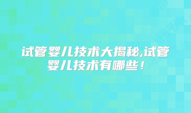 试管婴儿技术大揭秘,试管婴儿技术有哪些！