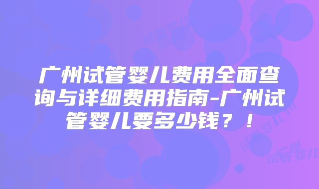广州试管婴儿费用全面查询与详细费用指南-广州试管婴儿要多少钱？！