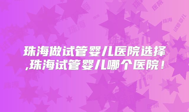 珠海做试管婴儿医院选择,珠海试管婴儿哪个医院！