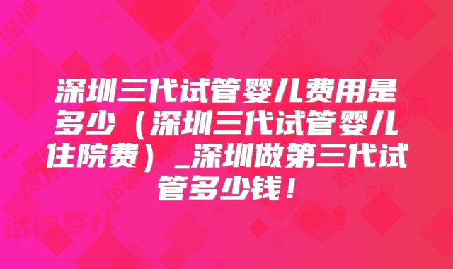 深圳三代试管婴儿费用是多少（深圳三代试管婴儿住院费）_深圳做第三代试管多少钱！