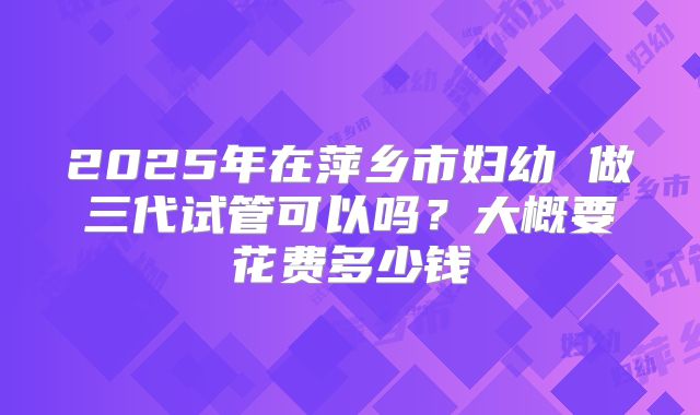 2025年在萍乡市妇幼 做三代试管可以吗？大概要花费多少钱