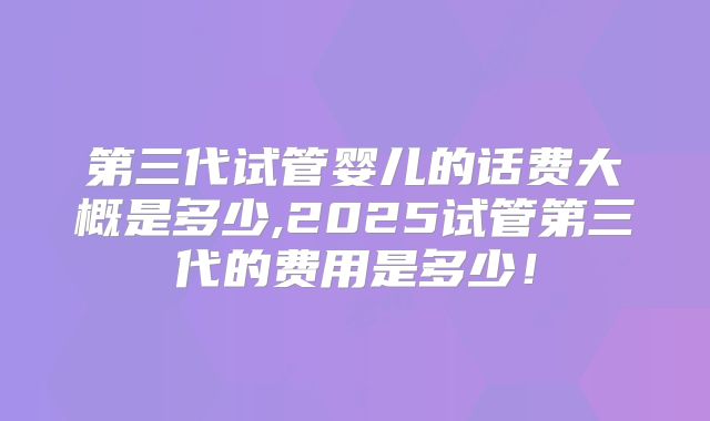 第三代试管婴儿的话费大概是多少,2025试管第三代的费用是多少！