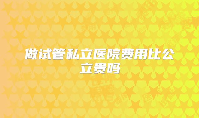 做试管私立医院费用比公立贵吗