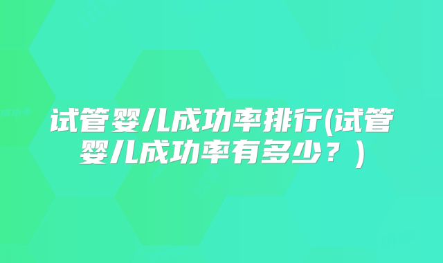 试管婴儿成功率排行(试管婴儿成功率有多少?)