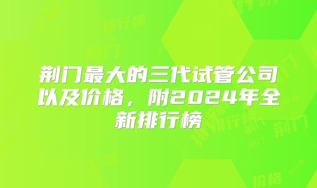 荆门最大的三代试管公司以及价格,附2024年全新排行榜