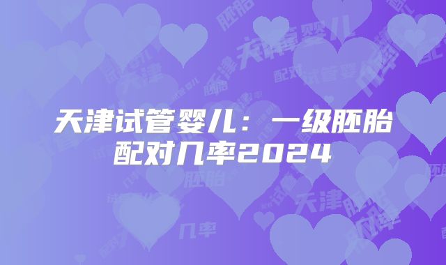 天津试管婴儿:一级胚胎配对几率2024