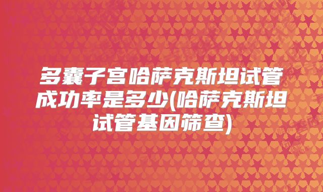 多囊子宫哈萨克斯坦试管成功率是多少(哈萨克斯坦试管基因筛查)