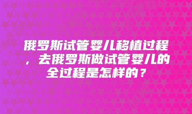 俄罗斯试管婴儿移植过程，去俄罗斯做试管婴儿的全过程是怎样的？