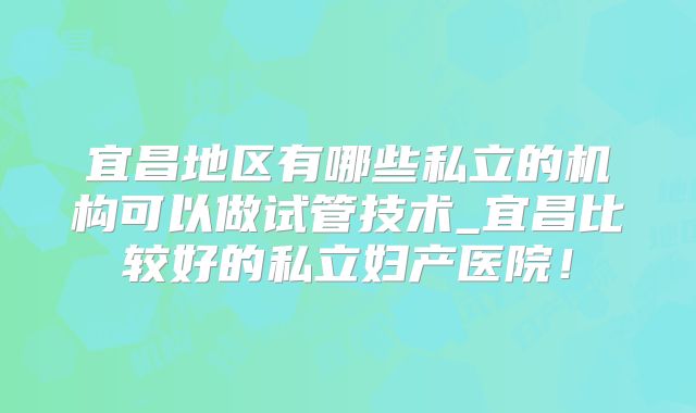 宜昌地区有哪些私立的机构可以做试管技术_宜昌比较好的私立妇产医院！