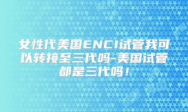 女性代美国ENCI试管我可以转接至三代吗-美国试管都是三代吗！