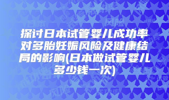 探讨日本试管婴儿成功率对多胎妊娠风险及健康结局的影响(日本做试管婴儿多少钱一次)