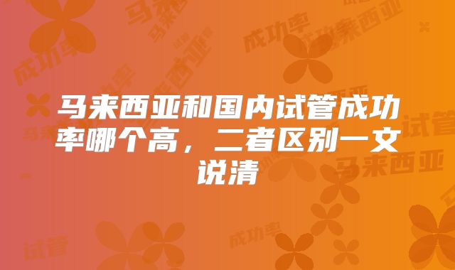 马来西亚和国内试管成功率哪个高，二者区别一文说清