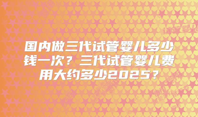 国内做三代试管婴儿多少钱一次？三代试管婴儿费用大约多少2025？