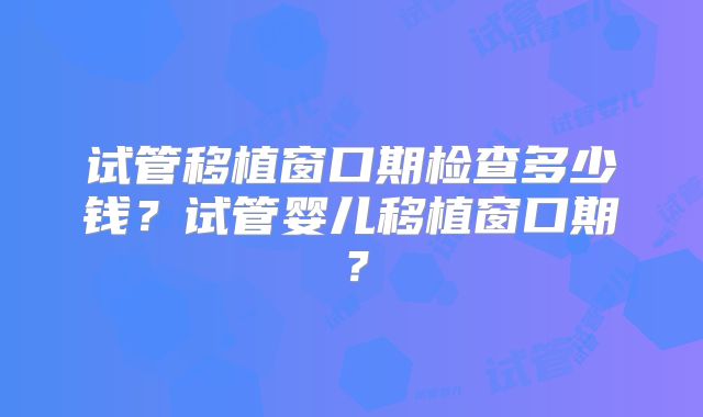 试管移植窗口期检查多少钱？试管婴儿移植窗口期？
