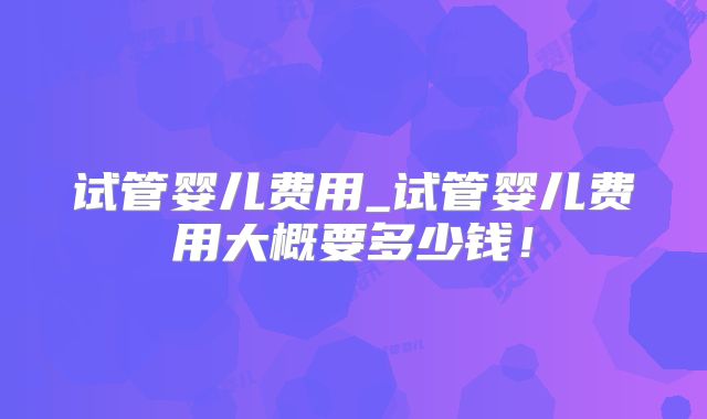 试管婴儿费用_试管婴儿费用大概要多少钱！