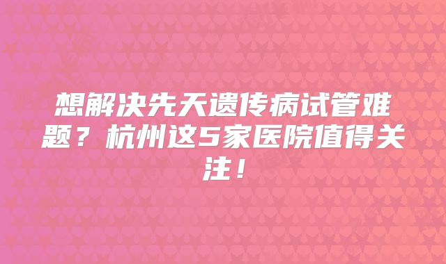 想解决先天遗传病试管难题？杭州这5家医院值得关注！