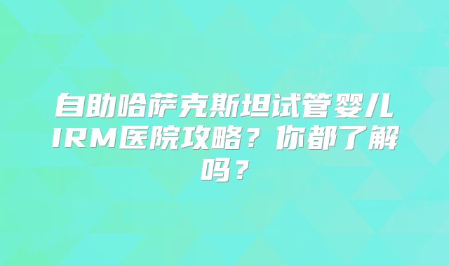 自助哈萨克斯坦试管婴儿IRM医院攻略?你都了解吗?