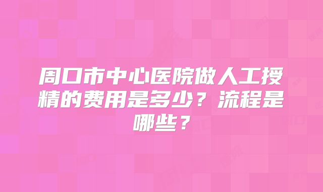 周口市中心医院做人工授精的费用是多少？流程是哪些？