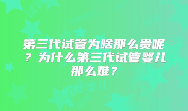 第三代试管为啥那么贵呢?为什么第三代试管婴儿那么难?