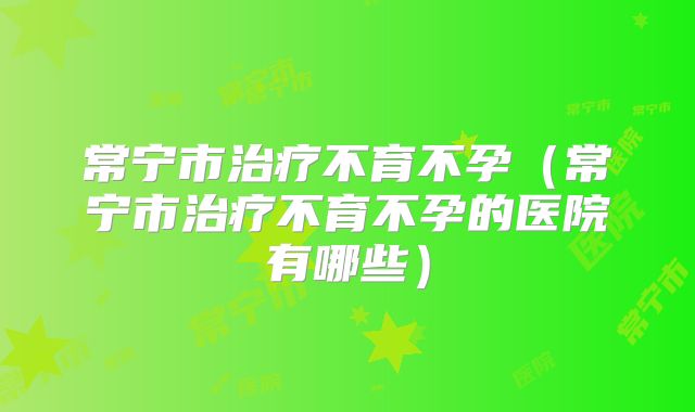 常宁市治疗不育不孕（常宁市治疗不育不孕的医院有哪些）