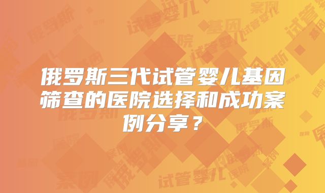 俄罗斯三代试管婴儿基因筛查的医院选择和成功案例分享?