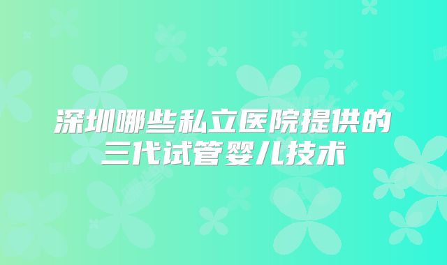 深圳哪些私立医院提供的三代试管婴儿技术