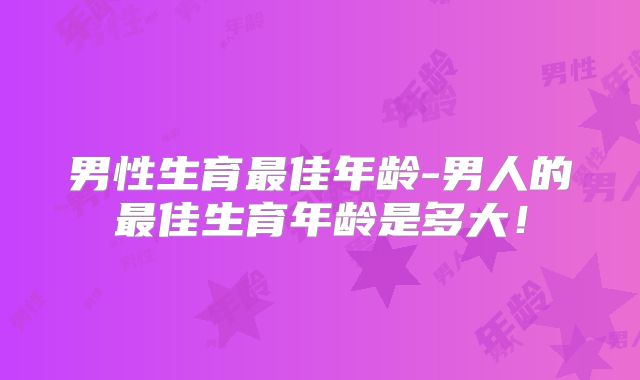 男性生育最佳年龄-男人的最佳生育年龄是多大!