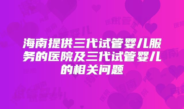 海南提供三代试管婴儿服务的医院及三代试管婴儿的相关问题