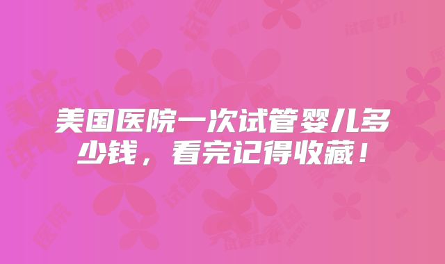 美国医院一次试管婴儿多少钱,看完记得收藏!