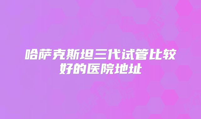 哈萨克斯坦三代试管比较好的医院地址