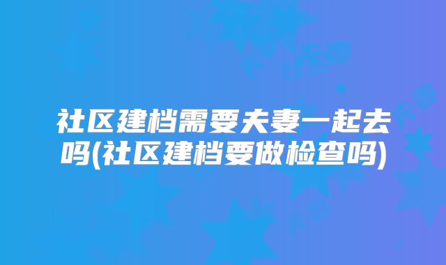社区建档需要夫妻一起去吗(社区建档要做检查吗)