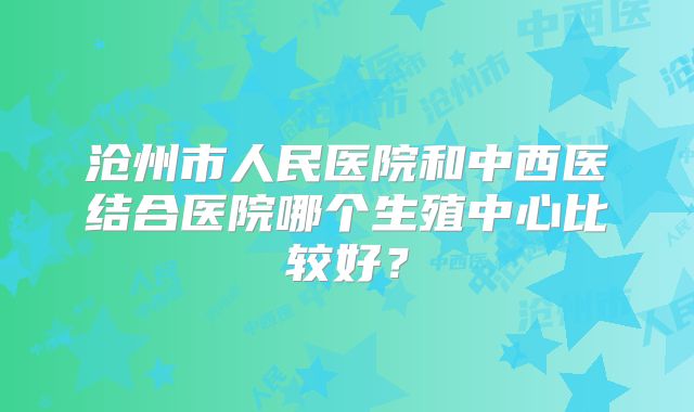 沧州市人民医院和中西医结合医院哪个生殖中心比较好？