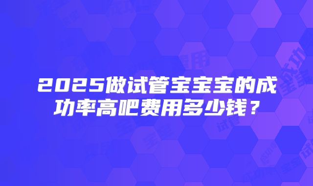 2025做试管宝宝宝的成功率高吧费用多少钱？
