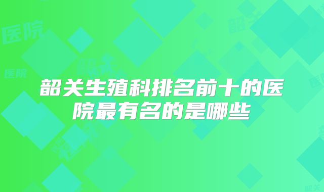 韶关生殖科排名前十的医院最有名的是哪些