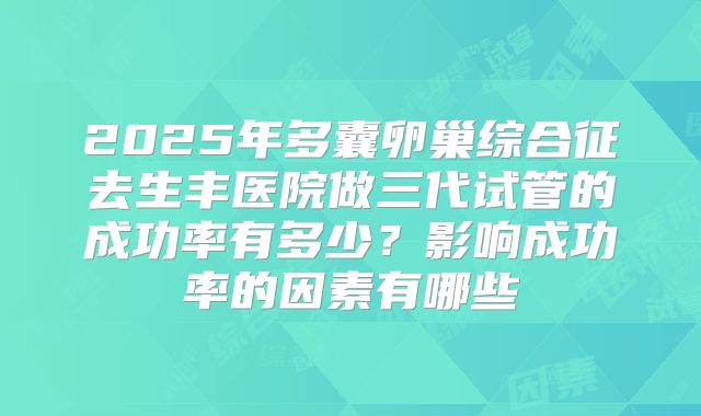 2025年多囊卵巢综合征去生丰医院做三代试管的成功率有多少？影响成功率的因素有哪些