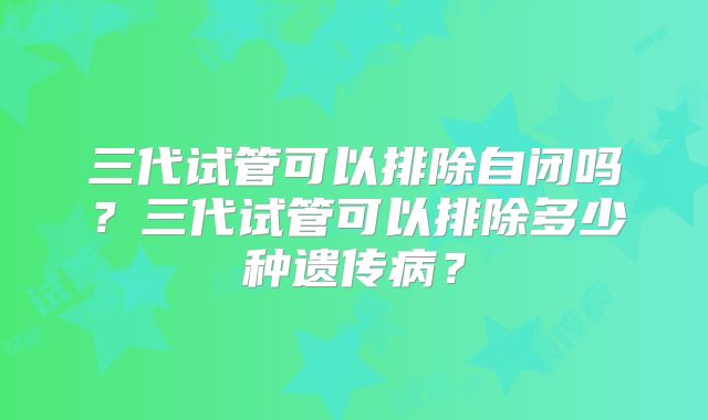 三代试管可以排除自闭吗？三代试管可以排除多少种遗传病？